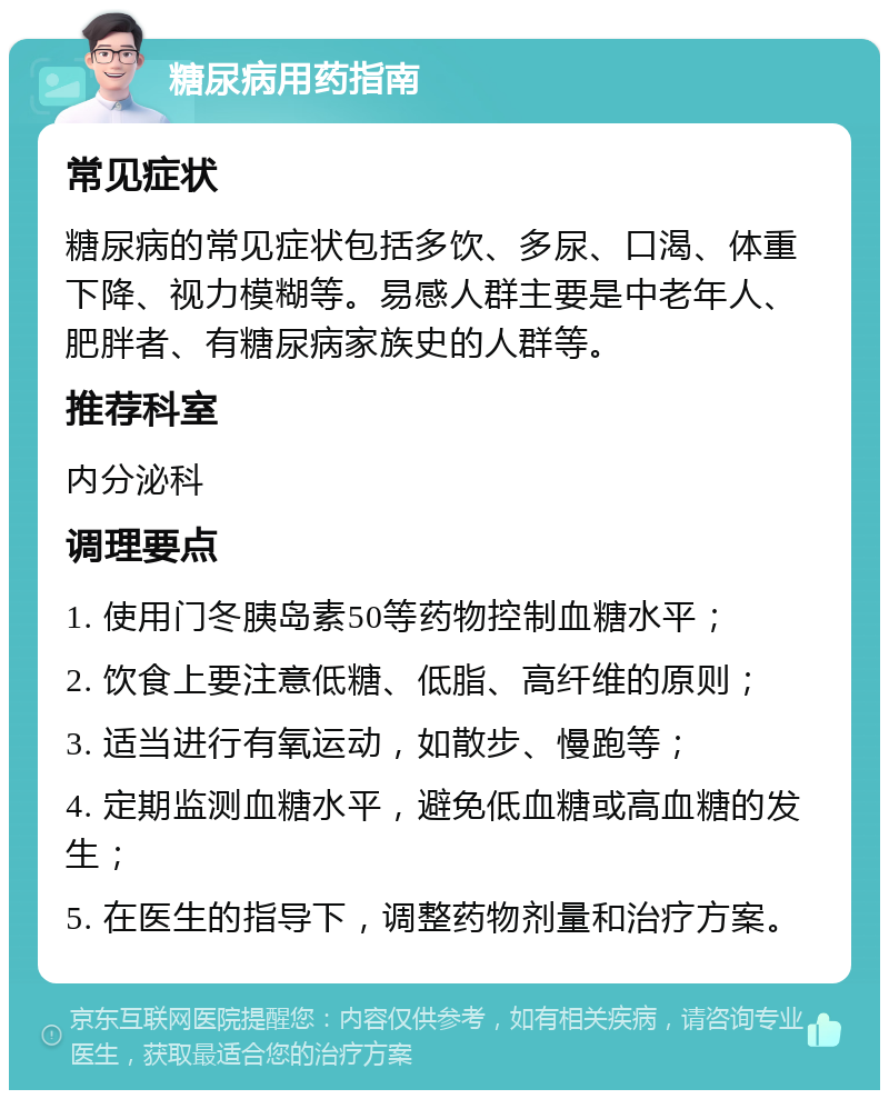 糖尿病用药指南 常见症状 糖尿病的常见症状包括多饮、多尿、口渴、体重下降、视力模糊等。易感人群主要是中老年人、肥胖者、有糖尿病家族史的人群等。 推荐科室 内分泌科 调理要点 1. 使用门冬胰岛素50等药物控制血糖水平； 2. 饮食上要注意低糖、低脂、高纤维的原则； 3. 适当进行有氧运动，如散步、慢跑等； 4. 定期监测血糖水平，避免低血糖或高血糖的发生； 5. 在医生的指导下，调整药物剂量和治疗方案。