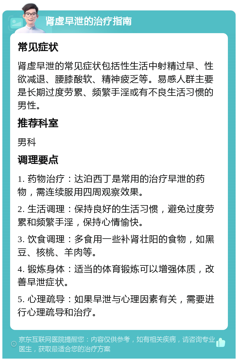 肾虚早泄的治疗指南 常见症状 肾虚早泄的常见症状包括性生活中射精过早、性欲减退、腰膝酸软、精神疲乏等。易感人群主要是长期过度劳累、频繁手淫或有不良生活习惯的男性。 推荐科室 男科 调理要点 1. 药物治疗：达泊西丁是常用的治疗早泄的药物，需连续服用四周观察效果。 2. 生活调理：保持良好的生活习惯，避免过度劳累和频繁手淫，保持心情愉快。 3. 饮食调理：多食用一些补肾壮阳的食物，如黑豆、核桃、羊肉等。 4. 锻炼身体：适当的体育锻炼可以增强体质，改善早泄症状。 5. 心理疏导：如果早泄与心理因素有关，需要进行心理疏导和治疗。