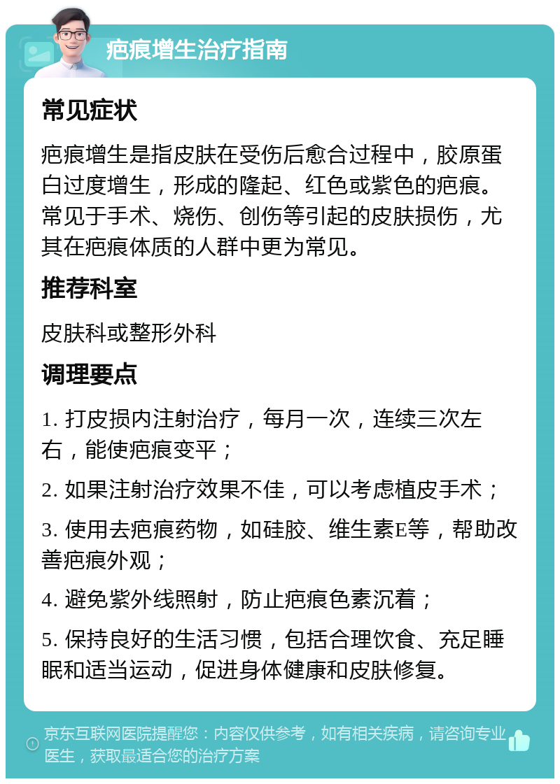 疤痕增生治疗指南 常见症状 疤痕增生是指皮肤在受伤后愈合过程中，胶原蛋白过度增生，形成的隆起、红色或紫色的疤痕。常见于手术、烧伤、创伤等引起的皮肤损伤，尤其在疤痕体质的人群中更为常见。 推荐科室 皮肤科或整形外科 调理要点 1. 打皮损内注射治疗，每月一次，连续三次左右，能使疤痕变平； 2. 如果注射治疗效果不佳，可以考虑植皮手术； 3. 使用去疤痕药物，如硅胶、维生素E等，帮助改善疤痕外观； 4. 避免紫外线照射，防止疤痕色素沉着； 5. 保持良好的生活习惯，包括合理饮食、充足睡眠和适当运动，促进身体健康和皮肤修复。