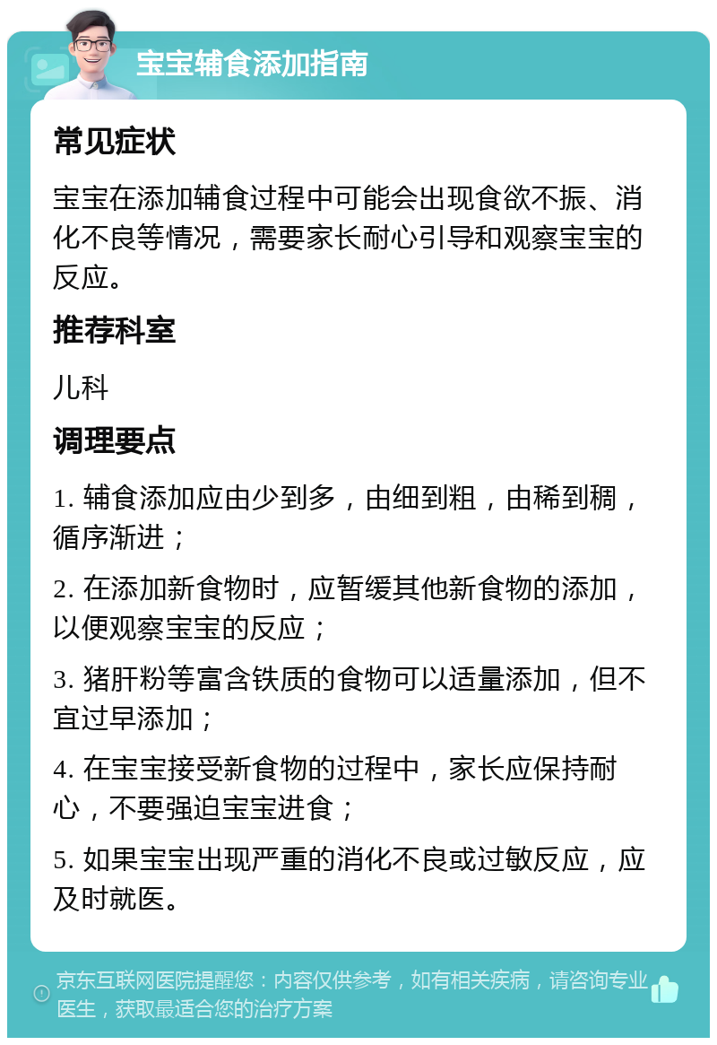 宝宝辅食添加指南 常见症状 宝宝在添加辅食过程中可能会出现食欲不振、消化不良等情况，需要家长耐心引导和观察宝宝的反应。 推荐科室 儿科 调理要点 1. 辅食添加应由少到多，由细到粗，由稀到稠，循序渐进； 2. 在添加新食物时，应暂缓其他新食物的添加，以便观察宝宝的反应； 3. 猪肝粉等富含铁质的食物可以适量添加，但不宜过早添加； 4. 在宝宝接受新食物的过程中，家长应保持耐心，不要强迫宝宝进食； 5. 如果宝宝出现严重的消化不良或过敏反应，应及时就医。