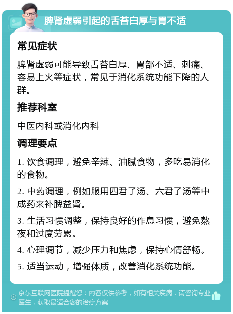 脾肾虚弱引起的舌苔白厚与胃不适 常见症状 脾肾虚弱可能导致舌苔白厚、胃部不适、刺痛、容易上火等症状，常见于消化系统功能下降的人群。 推荐科室 中医内科或消化内科 调理要点 1. 饮食调理，避免辛辣、油腻食物，多吃易消化的食物。 2. 中药调理，例如服用四君子汤、六君子汤等中成药来补脾益肾。 3. 生活习惯调整，保持良好的作息习惯，避免熬夜和过度劳累。 4. 心理调节，减少压力和焦虑，保持心情舒畅。 5. 适当运动，增强体质，改善消化系统功能。