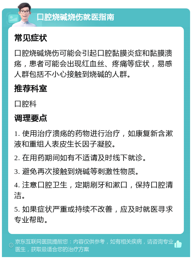 口腔烧碱烧伤就医指南 常见症状 口腔烧碱烧伤可能会引起口腔黏膜炎症和黏膜溃疡，患者可能会出现红血丝、疼痛等症状，易感人群包括不小心接触到烧碱的人群。 推荐科室 口腔科 调理要点 1. 使用治疗溃疡的药物进行治疗，如康复新含漱液和重组人表皮生长因子凝胶。 2. 在用药期间如有不适请及时线下就诊。 3. 避免再次接触到烧碱等刺激性物质。 4. 注意口腔卫生，定期刷牙和漱口，保持口腔清洁。 5. 如果症状严重或持续不改善，应及时就医寻求专业帮助。