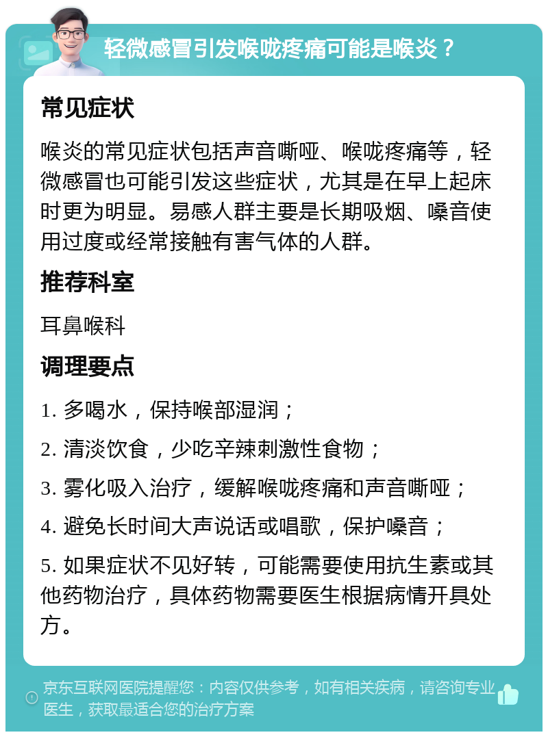 轻微感冒引发喉咙疼痛可能是喉炎？ 常见症状 喉炎的常见症状包括声音嘶哑、喉咙疼痛等，轻微感冒也可能引发这些症状，尤其是在早上起床时更为明显。易感人群主要是长期吸烟、嗓音使用过度或经常接触有害气体的人群。 推荐科室 耳鼻喉科 调理要点 1. 多喝水，保持喉部湿润； 2. 清淡饮食，少吃辛辣刺激性食物； 3. 雾化吸入治疗，缓解喉咙疼痛和声音嘶哑； 4. 避免长时间大声说话或唱歌，保护嗓音； 5. 如果症状不见好转，可能需要使用抗生素或其他药物治疗，具体药物需要医生根据病情开具处方。