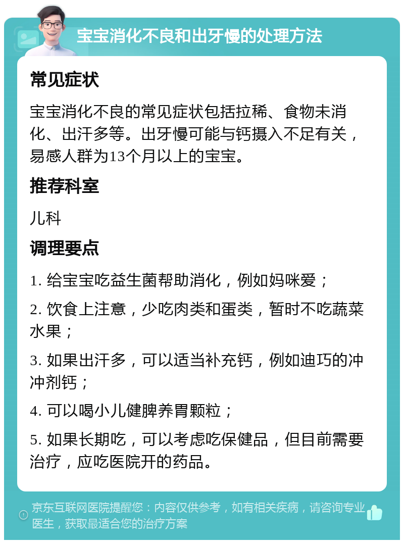 宝宝消化不良和出牙慢的处理方法 常见症状 宝宝消化不良的常见症状包括拉稀、食物未消化、出汗多等。出牙慢可能与钙摄入不足有关，易感人群为13个月以上的宝宝。 推荐科室 儿科 调理要点 1. 给宝宝吃益生菌帮助消化，例如妈咪爱； 2. 饮食上注意，少吃肉类和蛋类，暂时不吃蔬菜水果； 3. 如果出汗多，可以适当补充钙，例如迪巧的冲冲剂钙； 4. 可以喝小儿健脾养胃颗粒； 5. 如果长期吃，可以考虑吃保健品，但目前需要治疗，应吃医院开的药品。