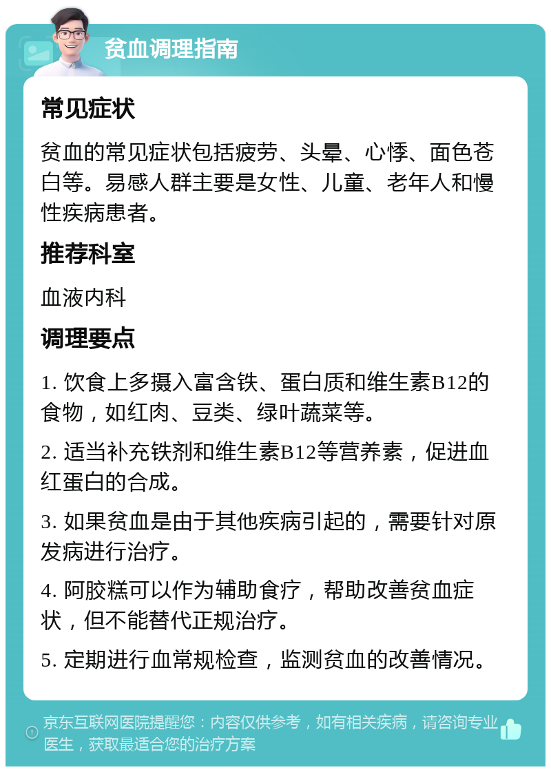 贫血调理指南 常见症状 贫血的常见症状包括疲劳、头晕、心悸、面色苍白等。易感人群主要是女性、儿童、老年人和慢性疾病患者。 推荐科室 血液内科 调理要点 1. 饮食上多摄入富含铁、蛋白质和维生素B12的食物，如红肉、豆类、绿叶蔬菜等。 2. 适当补充铁剂和维生素B12等营养素，促进血红蛋白的合成。 3. 如果贫血是由于其他疾病引起的，需要针对原发病进行治疗。 4. 阿胶糕可以作为辅助食疗，帮助改善贫血症状，但不能替代正规治疗。 5. 定期进行血常规检查，监测贫血的改善情况。