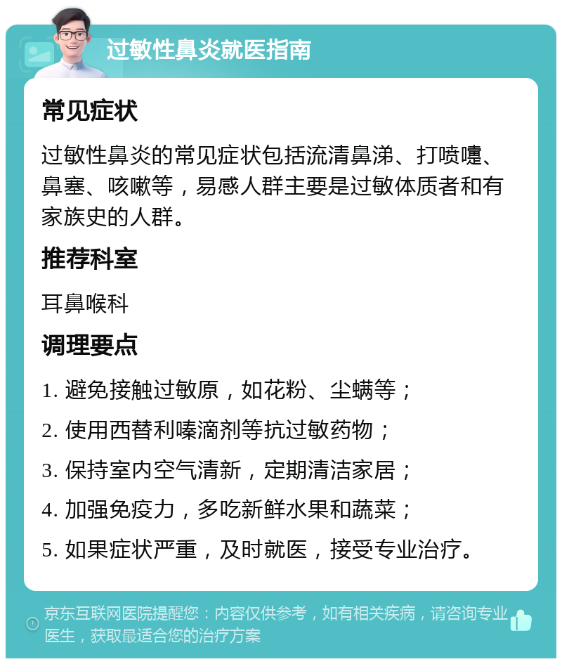 过敏性鼻炎就医指南 常见症状 过敏性鼻炎的常见症状包括流清鼻涕、打喷嚏、鼻塞、咳嗽等，易感人群主要是过敏体质者和有家族史的人群。 推荐科室 耳鼻喉科 调理要点 1. 避免接触过敏原，如花粉、尘螨等； 2. 使用西替利嗪滴剂等抗过敏药物； 3. 保持室内空气清新，定期清洁家居； 4. 加强免疫力，多吃新鲜水果和蔬菜； 5. 如果症状严重，及时就医，接受专业治疗。