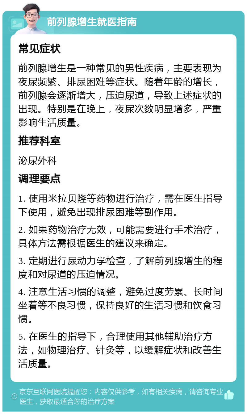 前列腺增生就医指南 常见症状 前列腺增生是一种常见的男性疾病，主要表现为夜尿频繁、排尿困难等症状。随着年龄的增长，前列腺会逐渐增大，压迫尿道，导致上述症状的出现。特别是在晚上，夜尿次数明显增多，严重影响生活质量。 推荐科室 泌尿外科 调理要点 1. 使用米拉贝隆等药物进行治疗，需在医生指导下使用，避免出现排尿困难等副作用。 2. 如果药物治疗无效，可能需要进行手术治疗，具体方法需根据医生的建议来确定。 3. 定期进行尿动力学检查，了解前列腺增生的程度和对尿道的压迫情况。 4. 注意生活习惯的调整，避免过度劳累、长时间坐着等不良习惯，保持良好的生活习惯和饮食习惯。 5. 在医生的指导下，合理使用其他辅助治疗方法，如物理治疗、针灸等，以缓解症状和改善生活质量。