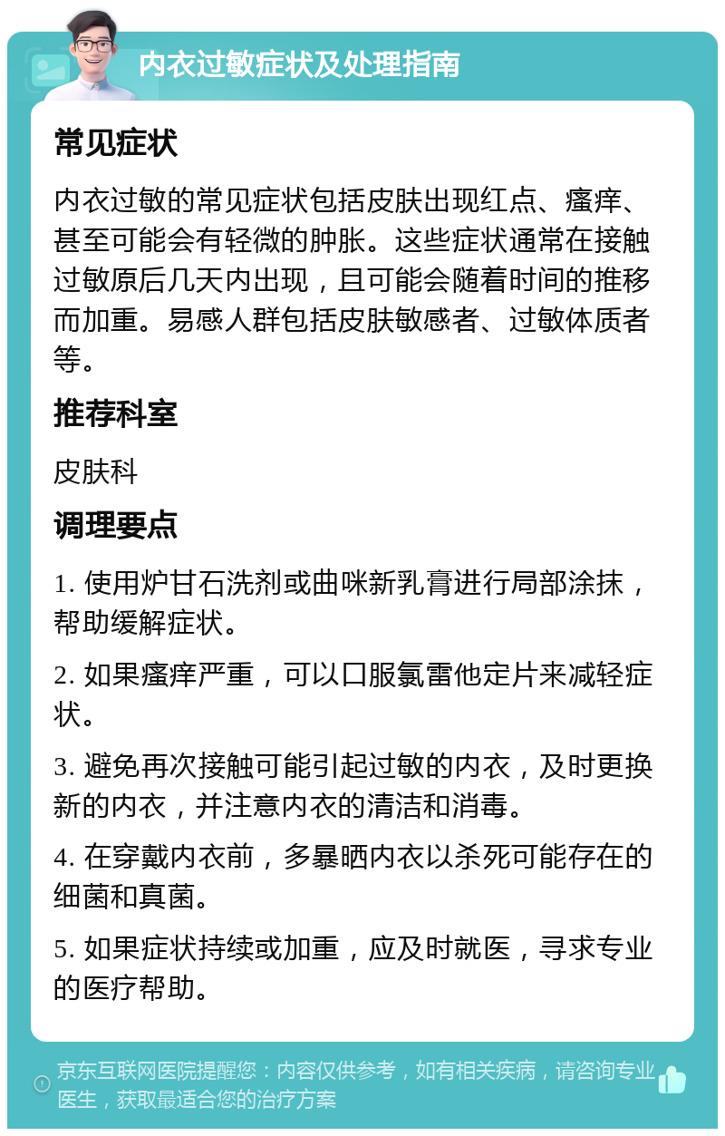 内衣过敏症状及处理指南 常见症状 内衣过敏的常见症状包括皮肤出现红点、瘙痒、甚至可能会有轻微的肿胀。这些症状通常在接触过敏原后几天内出现，且可能会随着时间的推移而加重。易感人群包括皮肤敏感者、过敏体质者等。 推荐科室 皮肤科 调理要点 1. 使用炉甘石洗剂或曲咪新乳膏进行局部涂抹，帮助缓解症状。 2. 如果瘙痒严重，可以口服氯雷他定片来减轻症状。 3. 避免再次接触可能引起过敏的内衣，及时更换新的内衣，并注意内衣的清洁和消毒。 4. 在穿戴内衣前，多暴晒内衣以杀死可能存在的细菌和真菌。 5. 如果症状持续或加重，应及时就医，寻求专业的医疗帮助。