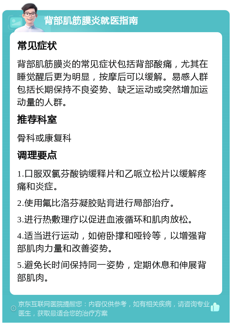 背部肌筋膜炎就医指南 常见症状 背部肌筋膜炎的常见症状包括背部酸痛，尤其在睡觉醒后更为明显，按摩后可以缓解。易感人群包括长期保持不良姿势、缺乏运动或突然增加运动量的人群。 推荐科室 骨科或康复科 调理要点 1.口服双氯芬酸钠缓释片和乙哌立松片以缓解疼痛和炎症。 2.使用氟比洛芬凝胶贴膏进行局部治疗。 3.进行热敷理疗以促进血液循环和肌肉放松。 4.适当进行运动，如俯卧撑和哑铃等，以增强背部肌肉力量和改善姿势。 5.避免长时间保持同一姿势，定期休息和伸展背部肌肉。