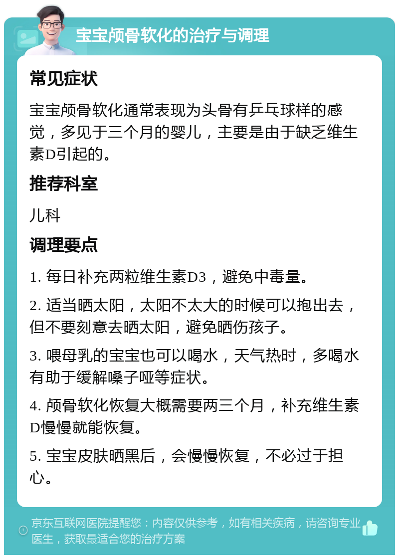 宝宝颅骨软化的治疗与调理 常见症状 宝宝颅骨软化通常表现为头骨有乒乓球样的感觉，多见于三个月的婴儿，主要是由于缺乏维生素D引起的。 推荐科室 儿科 调理要点 1. 每日补充两粒维生素D3，避免中毒量。 2. 适当晒太阳，太阳不太大的时候可以抱出去，但不要刻意去晒太阳，避免晒伤孩子。 3. 喂母乳的宝宝也可以喝水，天气热时，多喝水有助于缓解嗓子哑等症状。 4. 颅骨软化恢复大概需要两三个月，补充维生素D慢慢就能恢复。 5. 宝宝皮肤晒黑后，会慢慢恢复，不必过于担心。