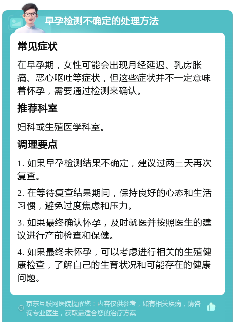 早孕检测不确定的处理方法 常见症状 在早孕期，女性可能会出现月经延迟、乳房胀痛、恶心呕吐等症状，但这些症状并不一定意味着怀孕，需要通过检测来确认。 推荐科室 妇科或生殖医学科室。 调理要点 1. 如果早孕检测结果不确定，建议过两三天再次复查。 2. 在等待复查结果期间，保持良好的心态和生活习惯，避免过度焦虑和压力。 3. 如果最终确认怀孕，及时就医并按照医生的建议进行产前检查和保健。 4. 如果最终未怀孕，可以考虑进行相关的生殖健康检查，了解自己的生育状况和可能存在的健康问题。