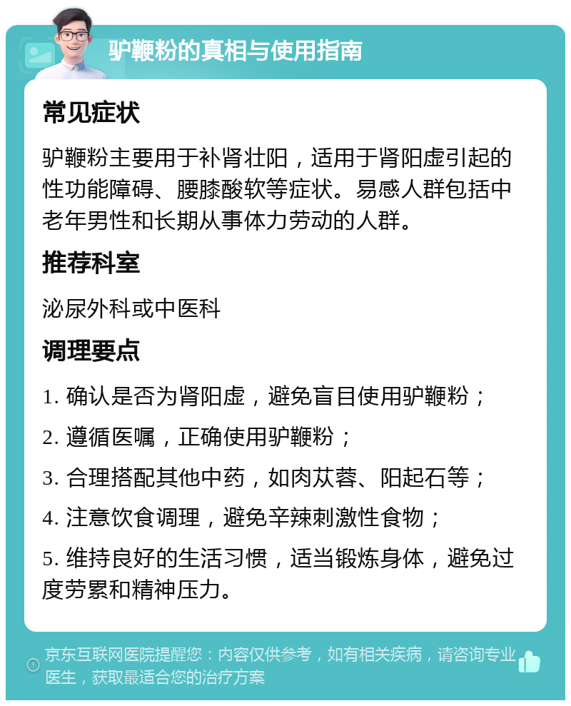 驴鞭粉的真相与使用指南 常见症状 驴鞭粉主要用于补肾壮阳，适用于肾阳虚引起的性功能障碍、腰膝酸软等症状。易感人群包括中老年男性和长期从事体力劳动的人群。 推荐科室 泌尿外科或中医科 调理要点 1. 确认是否为肾阳虚，避免盲目使用驴鞭粉； 2. 遵循医嘱，正确使用驴鞭粉； 3. 合理搭配其他中药，如肉苁蓉、阳起石等； 4. 注意饮食调理，避免辛辣刺激性食物； 5. 维持良好的生活习惯，适当锻炼身体，避免过度劳累和精神压力。