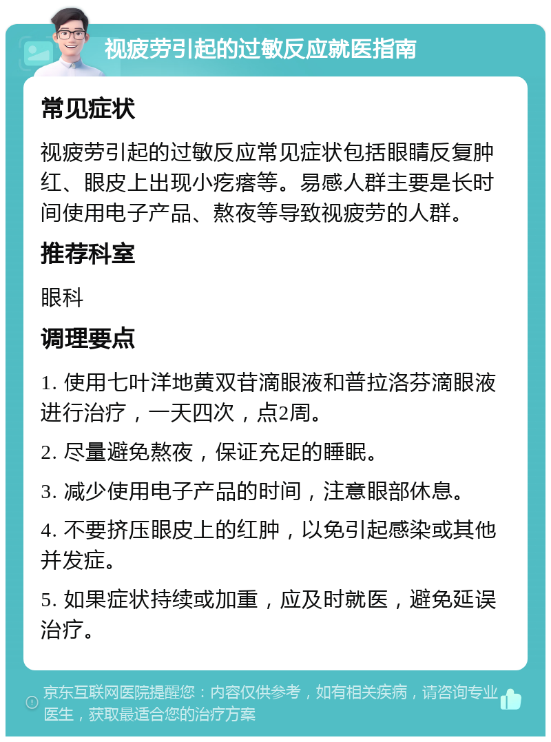 视疲劳引起的过敏反应就医指南 常见症状 视疲劳引起的过敏反应常见症状包括眼睛反复肿红、眼皮上出现小疙瘩等。易感人群主要是长时间使用电子产品、熬夜等导致视疲劳的人群。 推荐科室 眼科 调理要点 1. 使用七叶洋地黄双苷滴眼液和普拉洛芬滴眼液进行治疗，一天四次，点2周。 2. 尽量避免熬夜，保证充足的睡眠。 3. 减少使用电子产品的时间，注意眼部休息。 4. 不要挤压眼皮上的红肿，以免引起感染或其他并发症。 5. 如果症状持续或加重，应及时就医，避免延误治疗。