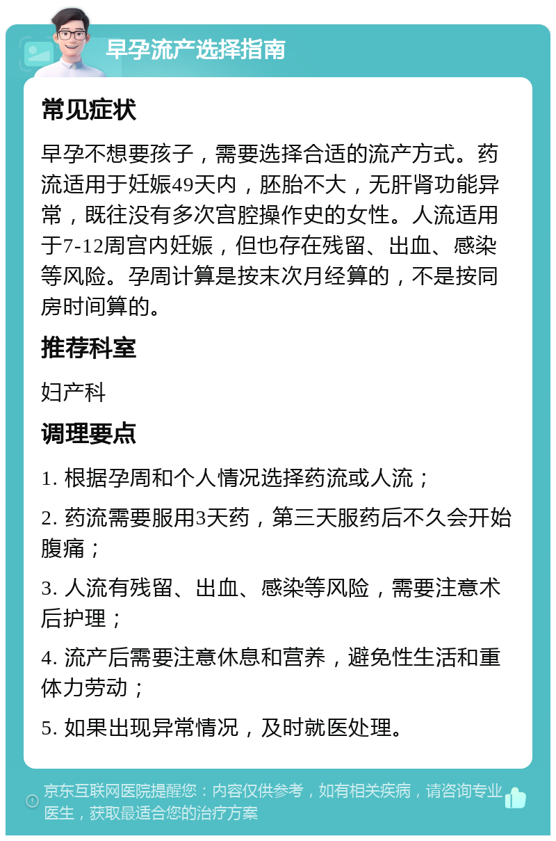 早孕流产选择指南 常见症状 早孕不想要孩子，需要选择合适的流产方式。药流适用于妊娠49天内，胚胎不大，无肝肾功能异常，既往没有多次宫腔操作史的女性。人流适用于7-12周宫内妊娠，但也存在残留、出血、感染等风险。孕周计算是按末次月经算的，不是按同房时间算的。 推荐科室 妇产科 调理要点 1. 根据孕周和个人情况选择药流或人流； 2. 药流需要服用3天药，第三天服药后不久会开始腹痛； 3. 人流有残留、出血、感染等风险，需要注意术后护理； 4. 流产后需要注意休息和营养，避免性生活和重体力劳动； 5. 如果出现异常情况，及时就医处理。