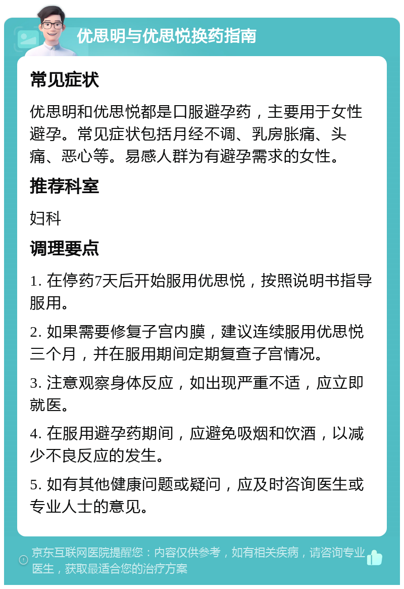 优思明与优思悦换药指南 常见症状 优思明和优思悦都是口服避孕药，主要用于女性避孕。常见症状包括月经不调、乳房胀痛、头痛、恶心等。易感人群为有避孕需求的女性。 推荐科室 妇科 调理要点 1. 在停药7天后开始服用优思悦，按照说明书指导服用。 2. 如果需要修复子宫内膜，建议连续服用优思悦三个月，并在服用期间定期复查子宫情况。 3. 注意观察身体反应，如出现严重不适，应立即就医。 4. 在服用避孕药期间，应避免吸烟和饮酒，以减少不良反应的发生。 5. 如有其他健康问题或疑问，应及时咨询医生或专业人士的意见。