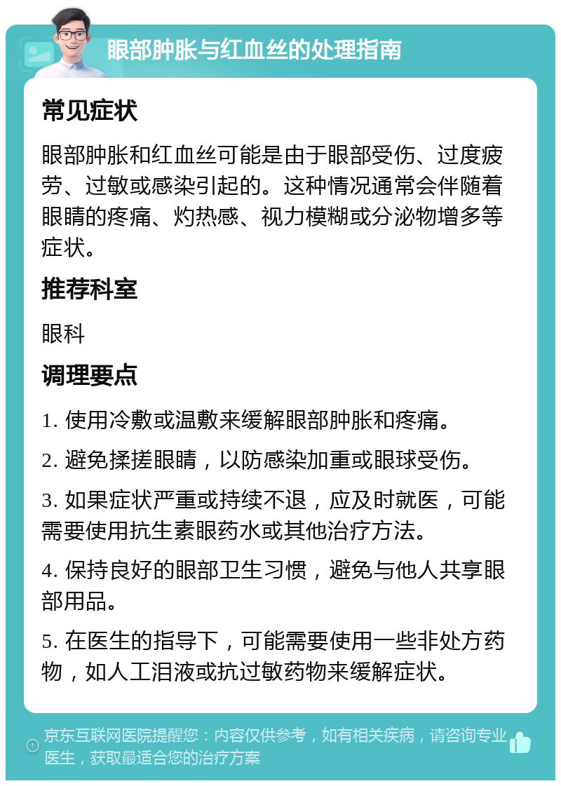 眼部肿胀与红血丝的处理指南 常见症状 眼部肿胀和红血丝可能是由于眼部受伤、过度疲劳、过敏或感染引起的。这种情况通常会伴随着眼睛的疼痛、灼热感、视力模糊或分泌物增多等症状。 推荐科室 眼科 调理要点 1. 使用冷敷或温敷来缓解眼部肿胀和疼痛。 2. 避免揉搓眼睛，以防感染加重或眼球受伤。 3. 如果症状严重或持续不退，应及时就医，可能需要使用抗生素眼药水或其他治疗方法。 4. 保持良好的眼部卫生习惯，避免与他人共享眼部用品。 5. 在医生的指导下，可能需要使用一些非处方药物，如人工泪液或抗过敏药物来缓解症状。