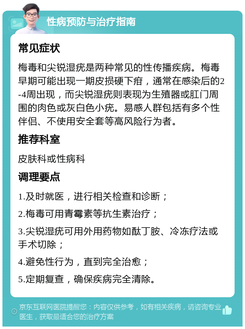 性病预防与治疗指南 常见症状 梅毒和尖锐湿疣是两种常见的性传播疾病。梅毒早期可能出现一期皮损硬下疳，通常在感染后的2-4周出现，而尖锐湿疣则表现为生殖器或肛门周围的肉色或灰白色小疣。易感人群包括有多个性伴侣、不使用安全套等高风险行为者。 推荐科室 皮肤科或性病科 调理要点 1.及时就医，进行相关检查和诊断； 2.梅毒可用青霉素等抗生素治疗； 3.尖锐湿疣可用外用药物如酞丁胺、冷冻疗法或手术切除； 4.避免性行为，直到完全治愈； 5.定期复查，确保疾病完全清除。