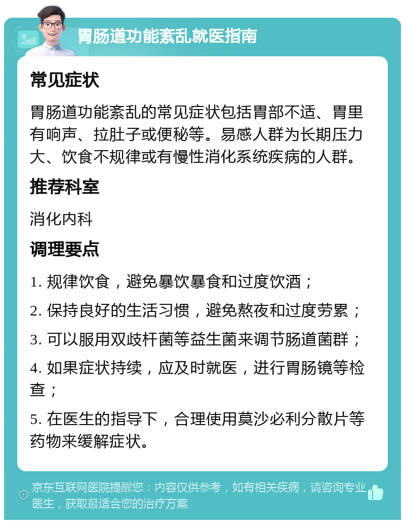 胃肠道功能紊乱就医指南 常见症状 胃肠道功能紊乱的常见症状包括胃部不适、胃里有响声、拉肚子或便秘等。易感人群为长期压力大、饮食不规律或有慢性消化系统疾病的人群。 推荐科室 消化内科 调理要点 1. 规律饮食，避免暴饮暴食和过度饮酒； 2. 保持良好的生活习惯，避免熬夜和过度劳累； 3. 可以服用双歧杆菌等益生菌来调节肠道菌群； 4. 如果症状持续，应及时就医，进行胃肠镜等检查； 5. 在医生的指导下，合理使用莫沙必利分散片等药物来缓解症状。