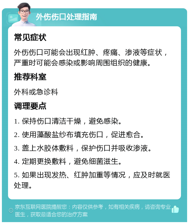 外伤伤口处理指南 常见症状 外伤伤口可能会出现红肿、疼痛、渗液等症状，严重时可能会感染或影响周围组织的健康。 推荐科室 外科或急诊科 调理要点 1. 保持伤口清洁干燥，避免感染。 2. 使用藻酸盐纱布填充伤口，促进愈合。 3. 盖上水胶体敷料，保护伤口并吸收渗液。 4. 定期更换敷料，避免细菌滋生。 5. 如果出现发热、红肿加重等情况，应及时就医处理。