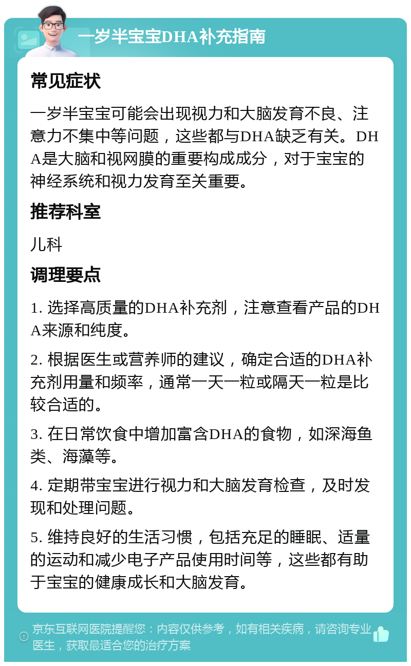 一岁半宝宝DHA补充指南 常见症状 一岁半宝宝可能会出现视力和大脑发育不良、注意力不集中等问题，这些都与DHA缺乏有关。DHA是大脑和视网膜的重要构成成分，对于宝宝的神经系统和视力发育至关重要。 推荐科室 儿科 调理要点 1. 选择高质量的DHA补充剂，注意查看产品的DHA来源和纯度。 2. 根据医生或营养师的建议，确定合适的DHA补充剂用量和频率，通常一天一粒或隔天一粒是比较合适的。 3. 在日常饮食中增加富含DHA的食物，如深海鱼类、海藻等。 4. 定期带宝宝进行视力和大脑发育检查，及时发现和处理问题。 5. 维持良好的生活习惯，包括充足的睡眠、适量的运动和减少电子产品使用时间等，这些都有助于宝宝的健康成长和大脑发育。