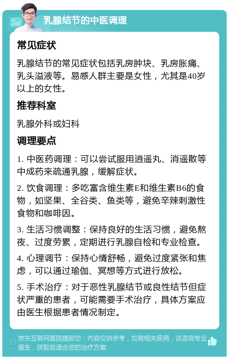 乳腺结节的中医调理 常见症状 乳腺结节的常见症状包括乳房肿块、乳房胀痛、乳头溢液等。易感人群主要是女性，尤其是40岁以上的女性。 推荐科室 乳腺外科或妇科 调理要点 1. 中医药调理：可以尝试服用逍遥丸、消遥散等中成药来疏通乳腺，缓解症状。 2. 饮食调理：多吃富含维生素E和维生素B6的食物，如坚果、全谷类、鱼类等，避免辛辣刺激性食物和咖啡因。 3. 生活习惯调整：保持良好的生活习惯，避免熬夜、过度劳累，定期进行乳腺自检和专业检查。 4. 心理调节：保持心情舒畅，避免过度紧张和焦虑，可以通过瑜伽、冥想等方式进行放松。 5. 手术治疗：对于恶性乳腺结节或良性结节但症状严重的患者，可能需要手术治疗，具体方案应由医生根据患者情况制定。