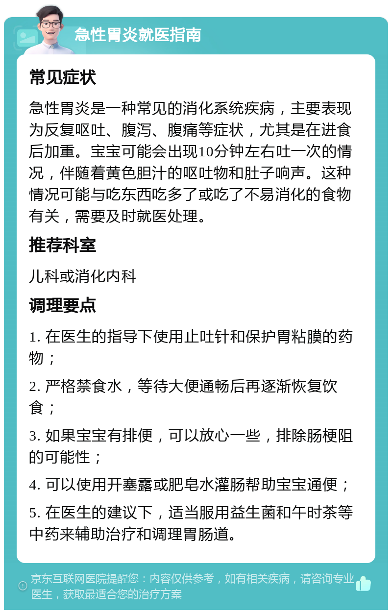 急性胃炎就医指南 常见症状 急性胃炎是一种常见的消化系统疾病，主要表现为反复呕吐、腹泻、腹痛等症状，尤其是在进食后加重。宝宝可能会出现10分钟左右吐一次的情况，伴随着黄色胆汁的呕吐物和肚子响声。这种情况可能与吃东西吃多了或吃了不易消化的食物有关，需要及时就医处理。 推荐科室 儿科或消化内科 调理要点 1. 在医生的指导下使用止吐针和保护胃粘膜的药物； 2. 严格禁食水，等待大便通畅后再逐渐恢复饮食； 3. 如果宝宝有排便，可以放心一些，排除肠梗阻的可能性； 4. 可以使用开塞露或肥皂水灌肠帮助宝宝通便； 5. 在医生的建议下，适当服用益生菌和午时茶等中药来辅助治疗和调理胃肠道。