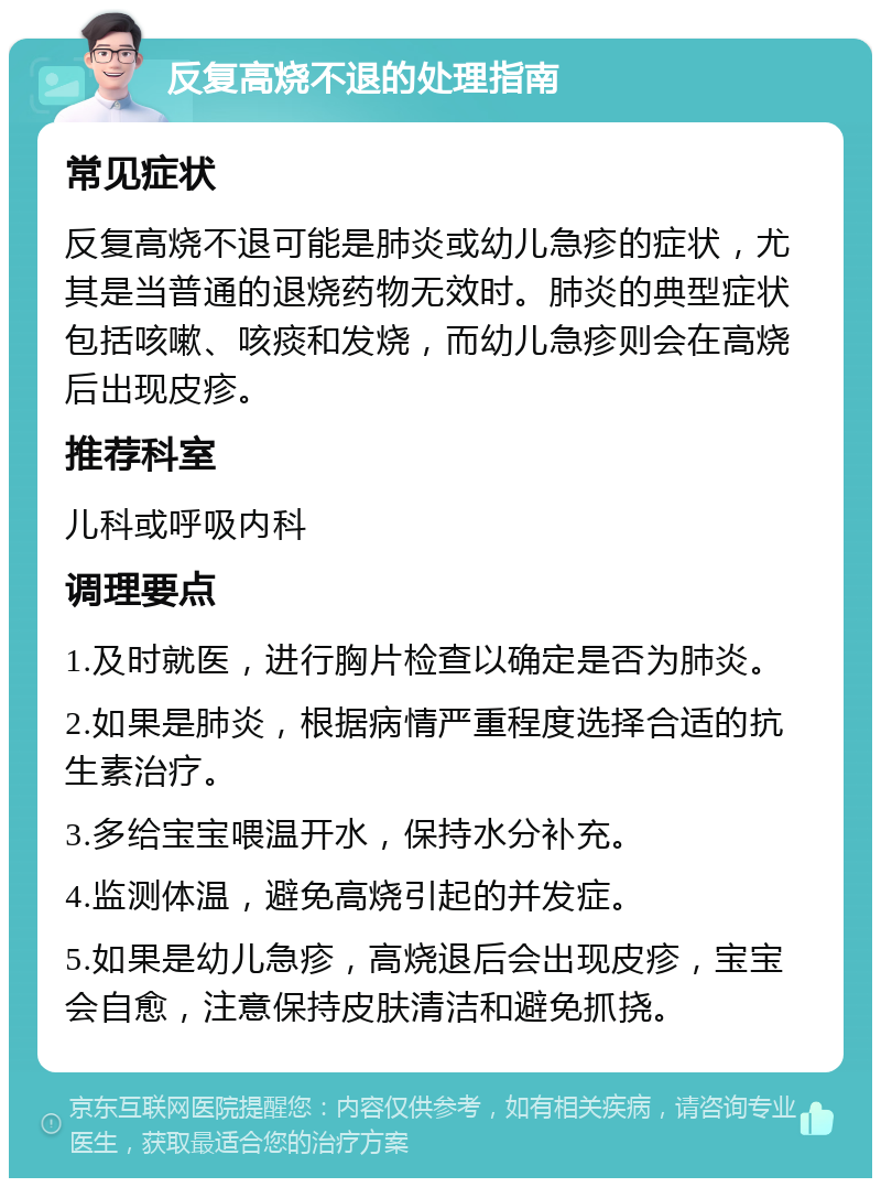 反复高烧不退的处理指南 常见症状 反复高烧不退可能是肺炎或幼儿急疹的症状，尤其是当普通的退烧药物无效时。肺炎的典型症状包括咳嗽、咳痰和发烧，而幼儿急疹则会在高烧后出现皮疹。 推荐科室 儿科或呼吸内科 调理要点 1.及时就医，进行胸片检查以确定是否为肺炎。 2.如果是肺炎，根据病情严重程度选择合适的抗生素治疗。 3.多给宝宝喂温开水，保持水分补充。 4.监测体温，避免高烧引起的并发症。 5.如果是幼儿急疹，高烧退后会出现皮疹，宝宝会自愈，注意保持皮肤清洁和避免抓挠。