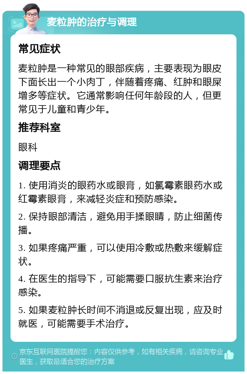 麦粒肿的治疗与调理 常见症状 麦粒肿是一种常见的眼部疾病，主要表现为眼皮下面长出一个小肉丁，伴随着疼痛、红肿和眼屎增多等症状。它通常影响任何年龄段的人，但更常见于儿童和青少年。 推荐科室 眼科 调理要点 1. 使用消炎的眼药水或眼膏，如氯霉素眼药水或红霉素眼膏，来减轻炎症和预防感染。 2. 保持眼部清洁，避免用手揉眼睛，防止细菌传播。 3. 如果疼痛严重，可以使用冷敷或热敷来缓解症状。 4. 在医生的指导下，可能需要口服抗生素来治疗感染。 5. 如果麦粒肿长时间不消退或反复出现，应及时就医，可能需要手术治疗。