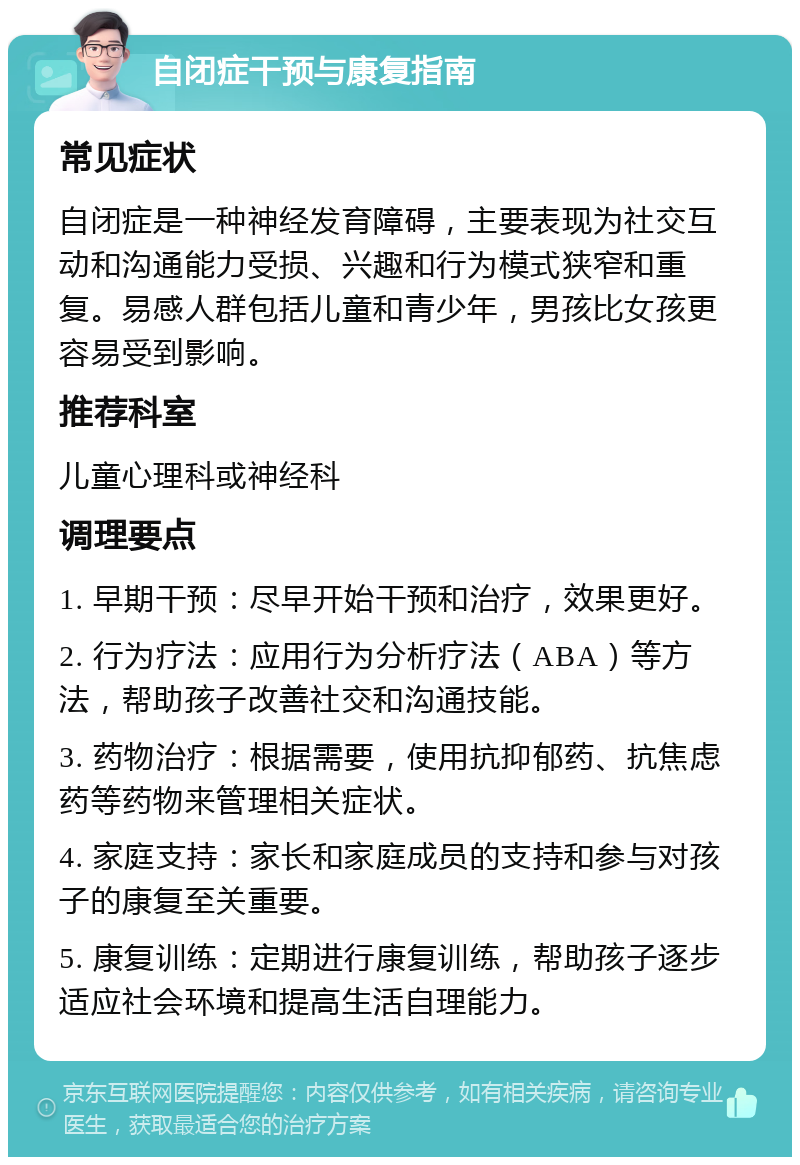 自闭症干预与康复指南 常见症状 自闭症是一种神经发育障碍，主要表现为社交互动和沟通能力受损、兴趣和行为模式狭窄和重复。易感人群包括儿童和青少年，男孩比女孩更容易受到影响。 推荐科室 儿童心理科或神经科 调理要点 1. 早期干预：尽早开始干预和治疗，效果更好。 2. 行为疗法：应用行为分析疗法（ABA）等方法，帮助孩子改善社交和沟通技能。 3. 药物治疗：根据需要，使用抗抑郁药、抗焦虑药等药物来管理相关症状。 4. 家庭支持：家长和家庭成员的支持和参与对孩子的康复至关重要。 5. 康复训练：定期进行康复训练，帮助孩子逐步适应社会环境和提高生活自理能力。