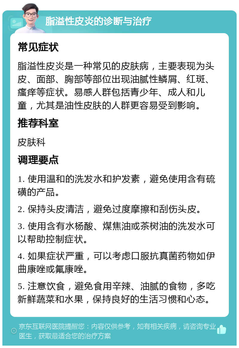 脂溢性皮炎的诊断与治疗 常见症状 脂溢性皮炎是一种常见的皮肤病，主要表现为头皮、面部、胸部等部位出现油腻性鳞屑、红斑、瘙痒等症状。易感人群包括青少年、成人和儿童，尤其是油性皮肤的人群更容易受到影响。 推荐科室 皮肤科 调理要点 1. 使用温和的洗发水和护发素，避免使用含有硫磺的产品。 2. 保持头皮清洁，避免过度摩擦和刮伤头皮。 3. 使用含有水杨酸、煤焦油或茶树油的洗发水可以帮助控制症状。 4. 如果症状严重，可以考虑口服抗真菌药物如伊曲康唑或氟康唑。 5. 注意饮食，避免食用辛辣、油腻的食物，多吃新鲜蔬菜和水果，保持良好的生活习惯和心态。