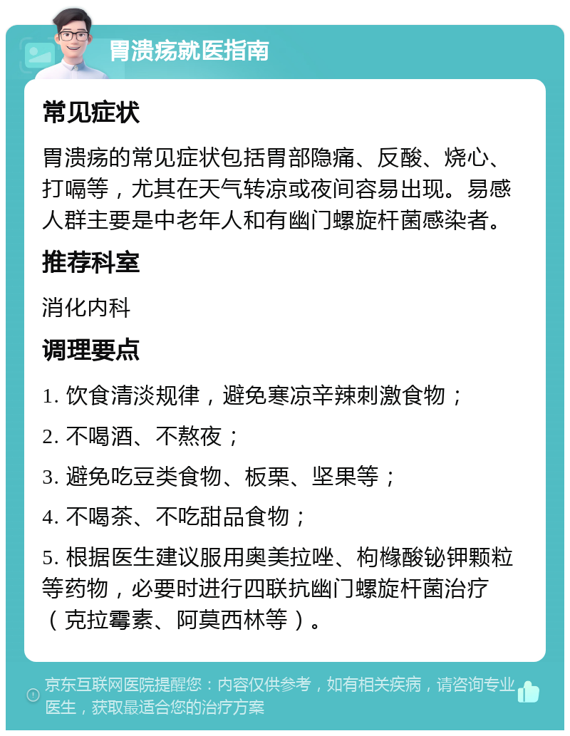 胃溃疡就医指南 常见症状 胃溃疡的常见症状包括胃部隐痛、反酸、烧心、打嗝等，尤其在天气转凉或夜间容易出现。易感人群主要是中老年人和有幽门螺旋杆菌感染者。 推荐科室 消化内科 调理要点 1. 饮食清淡规律，避免寒凉辛辣刺激食物； 2. 不喝酒、不熬夜； 3. 避免吃豆类食物、板栗、坚果等； 4. 不喝茶、不吃甜品食物； 5. 根据医生建议服用奥美拉唑、枸橼酸铋钾颗粒等药物，必要时进行四联抗幽门螺旋杆菌治疗（克拉霉素、阿莫西林等）。