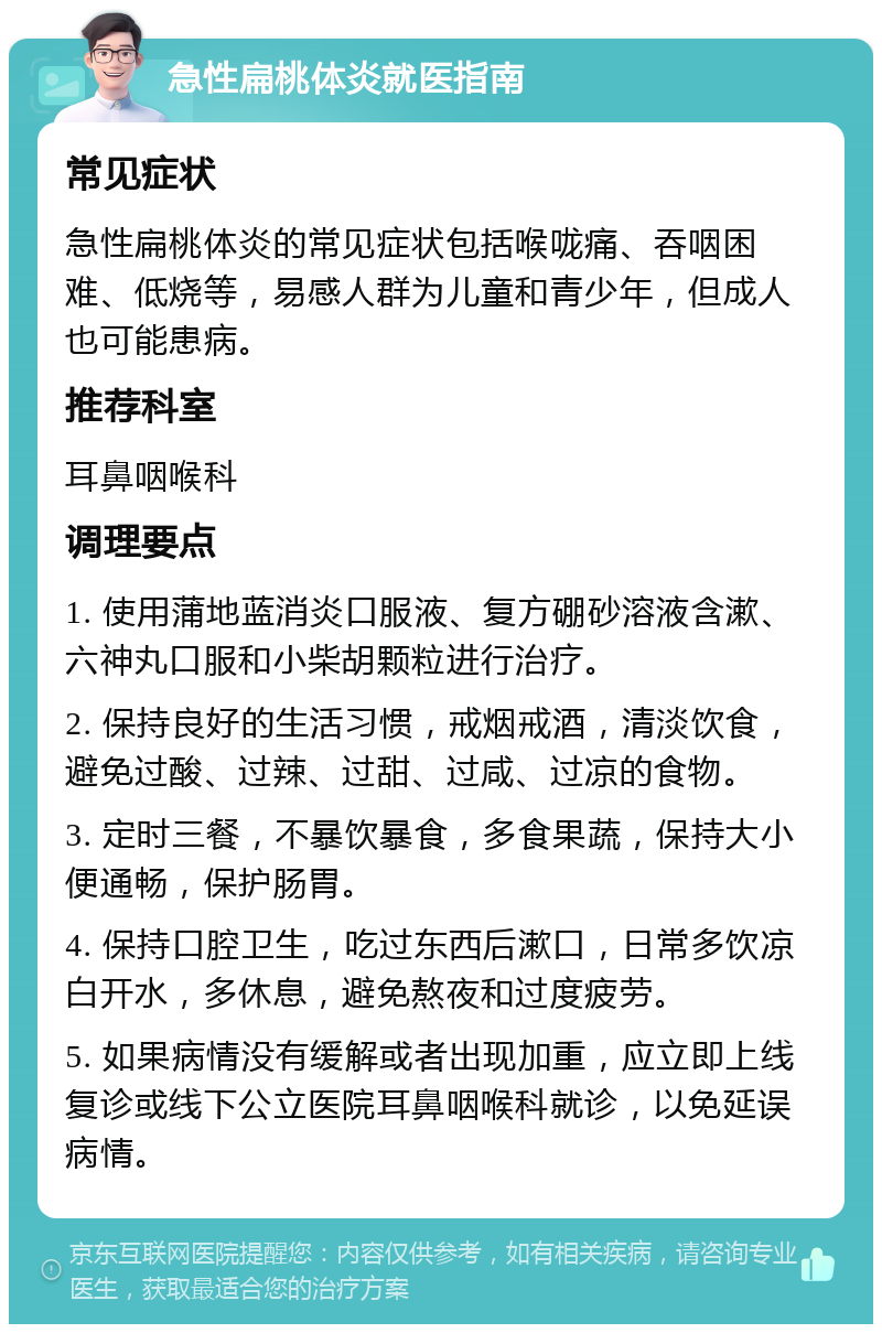 急性扁桃体炎就医指南 常见症状 急性扁桃体炎的常见症状包括喉咙痛、吞咽困难、低烧等，易感人群为儿童和青少年，但成人也可能患病。 推荐科室 耳鼻咽喉科 调理要点 1. 使用蒲地蓝消炎口服液、复方硼砂溶液含漱、六神丸口服和小柴胡颗粒进行治疗。 2. 保持良好的生活习惯，戒烟戒酒，清淡饮食，避免过酸、过辣、过甜、过咸、过凉的食物。 3. 定时三餐，不暴饮暴食，多食果蔬，保持大小便通畅，保护肠胃。 4. 保持口腔卫生，吃过东西后漱口，日常多饮凉白开水，多休息，避免熬夜和过度疲劳。 5. 如果病情没有缓解或者出现加重，应立即上线复诊或线下公立医院耳鼻咽喉科就诊，以免延误病情。