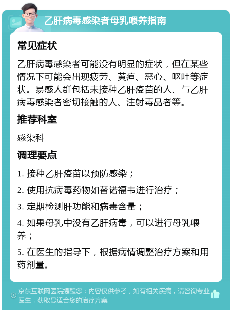 乙肝病毒感染者母乳喂养指南 常见症状 乙肝病毒感染者可能没有明显的症状，但在某些情况下可能会出现疲劳、黄疸、恶心、呕吐等症状。易感人群包括未接种乙肝疫苗的人、与乙肝病毒感染者密切接触的人、注射毒品者等。 推荐科室 感染科 调理要点 1. 接种乙肝疫苗以预防感染； 2. 使用抗病毒药物如替诺福韦进行治疗； 3. 定期检测肝功能和病毒含量； 4. 如果母乳中没有乙肝病毒，可以进行母乳喂养； 5. 在医生的指导下，根据病情调整治疗方案和用药剂量。