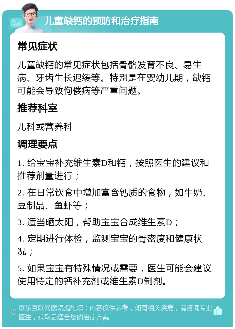 儿童缺钙的预防和治疗指南 常见症状 儿童缺钙的常见症状包括骨骼发育不良、易生病、牙齿生长迟缓等。特别是在婴幼儿期，缺钙可能会导致佝偻病等严重问题。 推荐科室 儿科或营养科 调理要点 1. 给宝宝补充维生素D和钙，按照医生的建议和推荐剂量进行； 2. 在日常饮食中增加富含钙质的食物，如牛奶、豆制品、鱼虾等； 3. 适当晒太阳，帮助宝宝合成维生素D； 4. 定期进行体检，监测宝宝的骨密度和健康状况； 5. 如果宝宝有特殊情况或需要，医生可能会建议使用特定的钙补充剂或维生素D制剂。