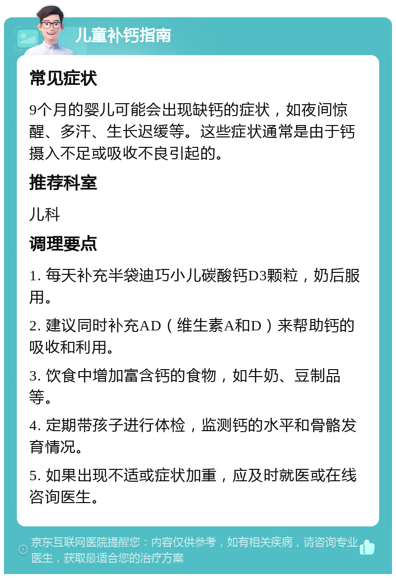 儿童补钙指南 常见症状 9个月的婴儿可能会出现缺钙的症状，如夜间惊醒、多汗、生长迟缓等。这些症状通常是由于钙摄入不足或吸收不良引起的。 推荐科室 儿科 调理要点 1. 每天补充半袋迪巧小儿碳酸钙D3颗粒，奶后服用。 2. 建议同时补充AD（维生素A和D）来帮助钙的吸收和利用。 3. 饮食中增加富含钙的食物，如牛奶、豆制品等。 4. 定期带孩子进行体检，监测钙的水平和骨骼发育情况。 5. 如果出现不适或症状加重，应及时就医或在线咨询医生。