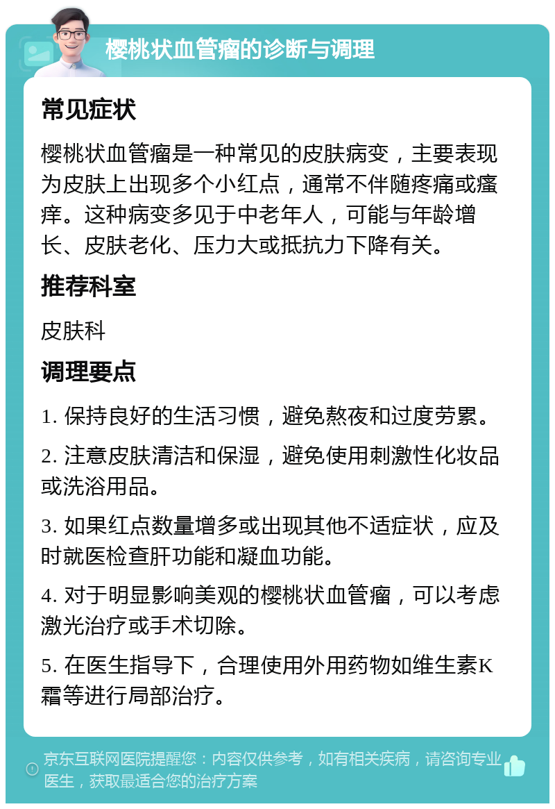 樱桃状血管瘤的诊断与调理 常见症状 樱桃状血管瘤是一种常见的皮肤病变，主要表现为皮肤上出现多个小红点，通常不伴随疼痛或瘙痒。这种病变多见于中老年人，可能与年龄增长、皮肤老化、压力大或抵抗力下降有关。 推荐科室 皮肤科 调理要点 1. 保持良好的生活习惯，避免熬夜和过度劳累。 2. 注意皮肤清洁和保湿，避免使用刺激性化妆品或洗浴用品。 3. 如果红点数量增多或出现其他不适症状，应及时就医检查肝功能和凝血功能。 4. 对于明显影响美观的樱桃状血管瘤，可以考虑激光治疗或手术切除。 5. 在医生指导下，合理使用外用药物如维生素K霜等进行局部治疗。