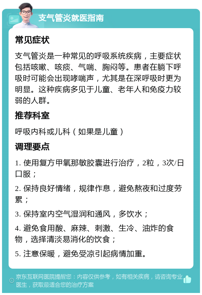 支气管炎就医指南 常见症状 支气管炎是一种常见的呼吸系统疾病，主要症状包括咳嗽、咳痰、气喘、胸闷等。患者在躺下呼吸时可能会出现哮喘声，尤其是在深呼吸时更为明显。这种疾病多见于儿童、老年人和免疫力较弱的人群。 推荐科室 呼吸内科或儿科（如果是儿童） 调理要点 1. 使用复方甲氧那敏胶囊进行治疗，2粒，3次/日口服； 2. 保持良好情绪，规律作息，避免熬夜和过度劳累； 3. 保持室内空气湿润和通风，多饮水； 4. 避免食用酸、麻辣、刺激、生冷、油炸的食物，选择清淡易消化的饮食； 5. 注意保暖，避免受凉引起病情加重。