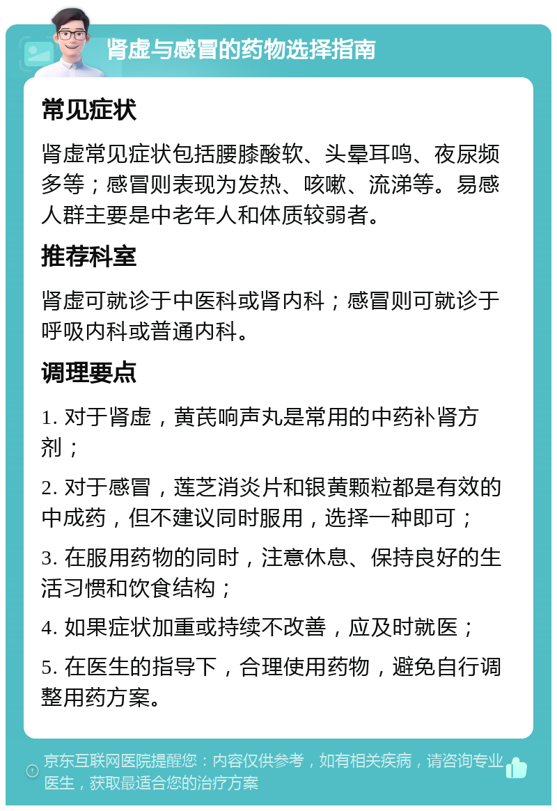 肾虚与感冒的药物选择指南 常见症状 肾虚常见症状包括腰膝酸软、头晕耳鸣、夜尿频多等；感冒则表现为发热、咳嗽、流涕等。易感人群主要是中老年人和体质较弱者。 推荐科室 肾虚可就诊于中医科或肾内科；感冒则可就诊于呼吸内科或普通内科。 调理要点 1. 对于肾虚，黄芪响声丸是常用的中药补肾方剂； 2. 对于感冒，莲芝消炎片和银黄颗粒都是有效的中成药，但不建议同时服用，选择一种即可； 3. 在服用药物的同时，注意休息、保持良好的生活习惯和饮食结构； 4. 如果症状加重或持续不改善，应及时就医； 5. 在医生的指导下，合理使用药物，避免自行调整用药方案。