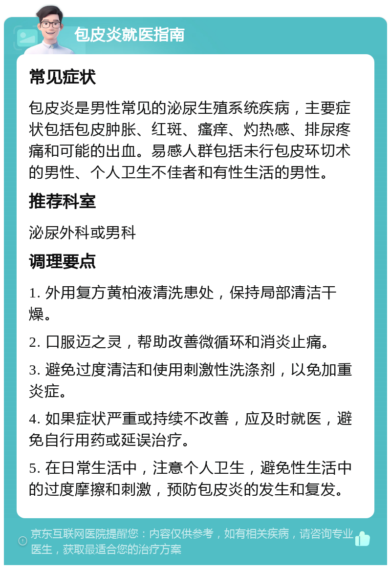 包皮炎就医指南 常见症状 包皮炎是男性常见的泌尿生殖系统疾病，主要症状包括包皮肿胀、红斑、瘙痒、灼热感、排尿疼痛和可能的出血。易感人群包括未行包皮环切术的男性、个人卫生不佳者和有性生活的男性。 推荐科室 泌尿外科或男科 调理要点 1. 外用复方黄柏液清洗患处，保持局部清洁干燥。 2. 口服迈之灵，帮助改善微循环和消炎止痛。 3. 避免过度清洁和使用刺激性洗涤剂，以免加重炎症。 4. 如果症状严重或持续不改善，应及时就医，避免自行用药或延误治疗。 5. 在日常生活中，注意个人卫生，避免性生活中的过度摩擦和刺激，预防包皮炎的发生和复发。