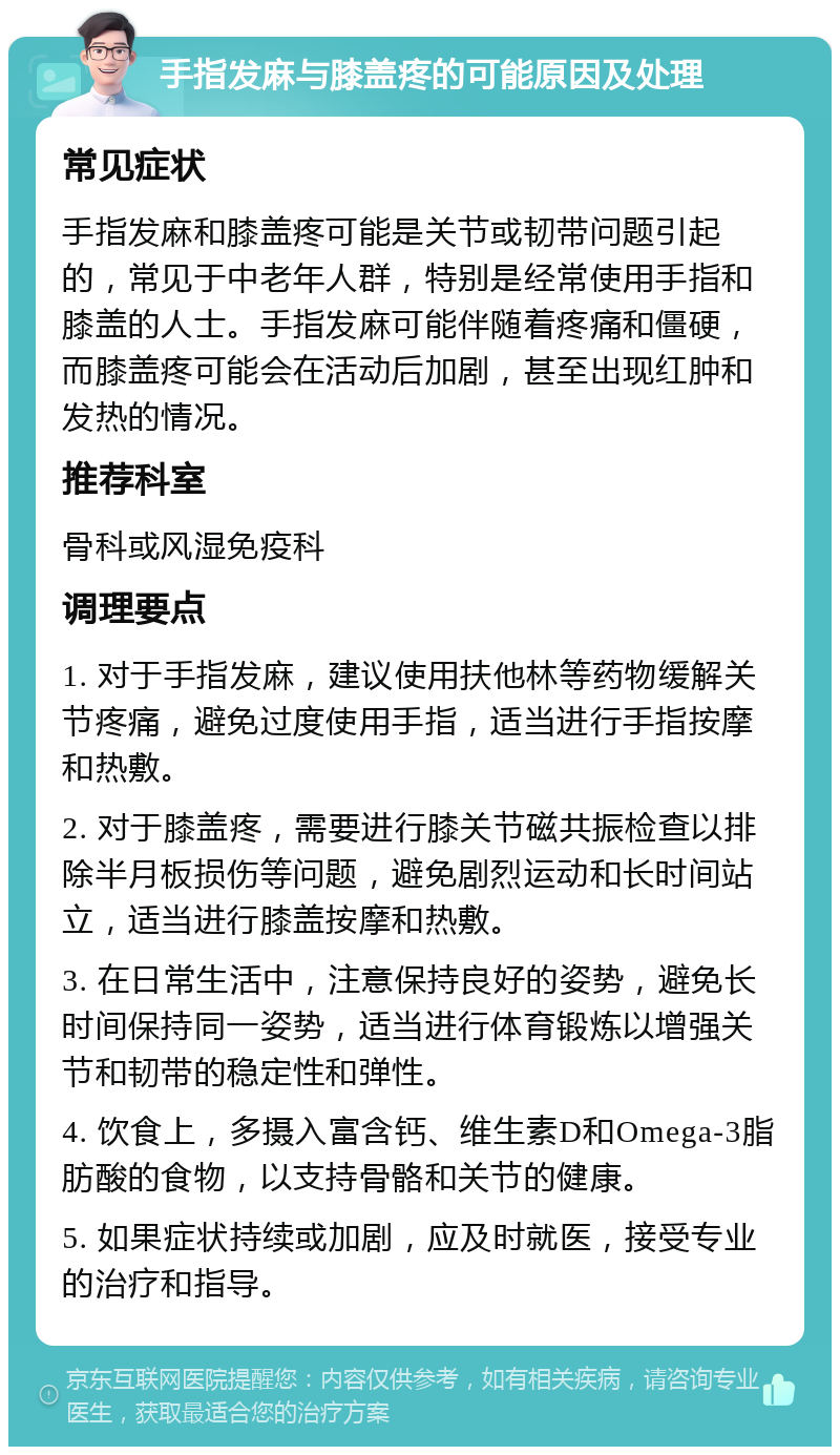 手指发麻与膝盖疼的可能原因及处理 常见症状 手指发麻和膝盖疼可能是关节或韧带问题引起的，常见于中老年人群，特别是经常使用手指和膝盖的人士。手指发麻可能伴随着疼痛和僵硬，而膝盖疼可能会在活动后加剧，甚至出现红肿和发热的情况。 推荐科室 骨科或风湿免疫科 调理要点 1. 对于手指发麻，建议使用扶他林等药物缓解关节疼痛，避免过度使用手指，适当进行手指按摩和热敷。 2. 对于膝盖疼，需要进行膝关节磁共振检查以排除半月板损伤等问题，避免剧烈运动和长时间站立，适当进行膝盖按摩和热敷。 3. 在日常生活中，注意保持良好的姿势，避免长时间保持同一姿势，适当进行体育锻炼以增强关节和韧带的稳定性和弹性。 4. 饮食上，多摄入富含钙、维生素D和Omega-3脂肪酸的食物，以支持骨骼和关节的健康。 5. 如果症状持续或加剧，应及时就医，接受专业的治疗和指导。