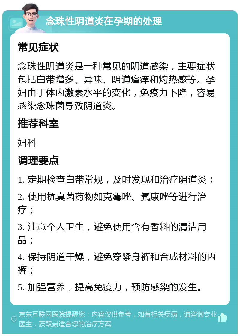 念珠性阴道炎在孕期的处理 常见症状 念珠性阴道炎是一种常见的阴道感染，主要症状包括白带增多、异味、阴道瘙痒和灼热感等。孕妇由于体内激素水平的变化，免疫力下降，容易感染念珠菌导致阴道炎。 推荐科室 妇科 调理要点 1. 定期检查白带常规，及时发现和治疗阴道炎； 2. 使用抗真菌药物如克霉唑、氟康唑等进行治疗； 3. 注意个人卫生，避免使用含有香料的清洁用品； 4. 保持阴道干燥，避免穿紧身裤和合成材料的内裤； 5. 加强营养，提高免疫力，预防感染的发生。