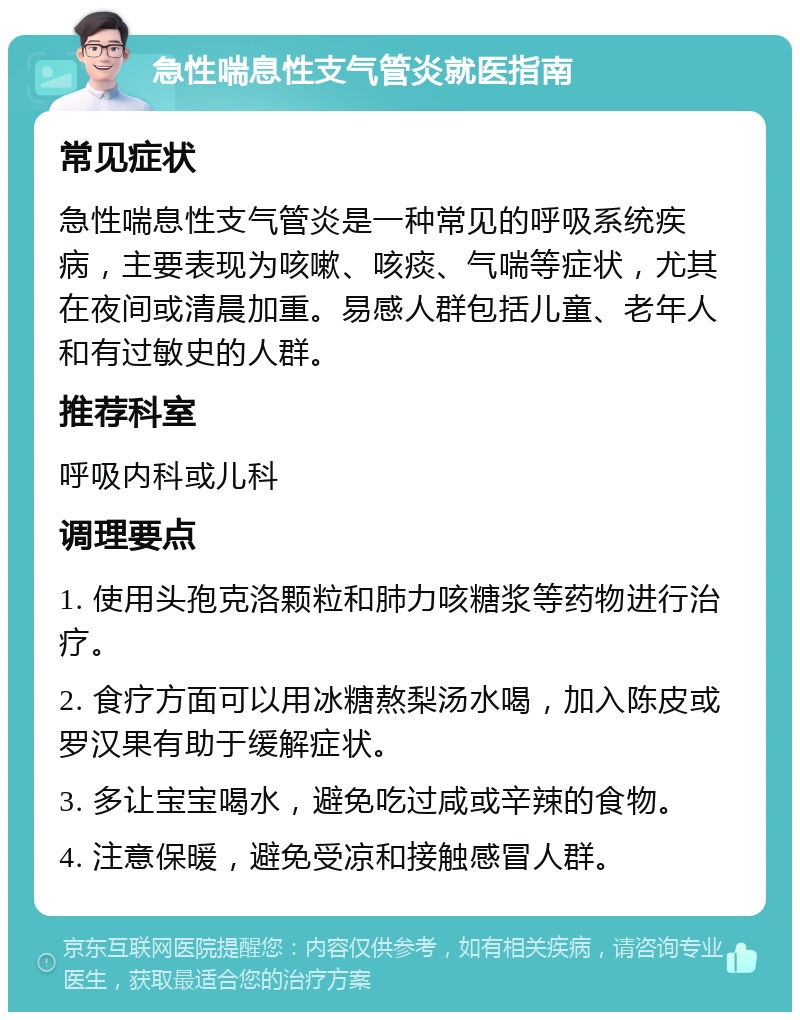 急性喘息性支气管炎就医指南 常见症状 急性喘息性支气管炎是一种常见的呼吸系统疾病，主要表现为咳嗽、咳痰、气喘等症状，尤其在夜间或清晨加重。易感人群包括儿童、老年人和有过敏史的人群。 推荐科室 呼吸内科或儿科 调理要点 1. 使用头孢克洛颗粒和肺力咳糖浆等药物进行治疗。 2. 食疗方面可以用冰糖熬梨汤水喝，加入陈皮或罗汉果有助于缓解症状。 3. 多让宝宝喝水，避免吃过咸或辛辣的食物。 4. 注意保暖，避免受凉和接触感冒人群。