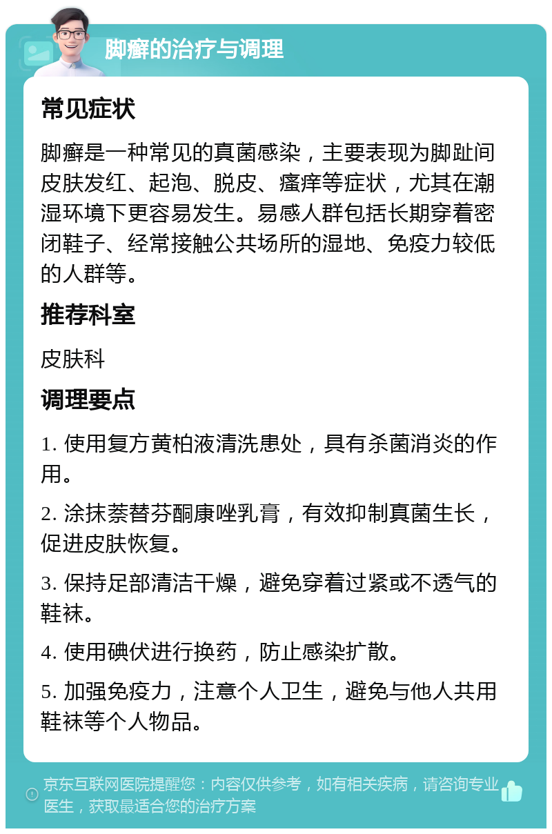 脚癣的治疗与调理 常见症状 脚癣是一种常见的真菌感染，主要表现为脚趾间皮肤发红、起泡、脱皮、瘙痒等症状，尤其在潮湿环境下更容易发生。易感人群包括长期穿着密闭鞋子、经常接触公共场所的湿地、免疫力较低的人群等。 推荐科室 皮肤科 调理要点 1. 使用复方黄柏液清洗患处，具有杀菌消炎的作用。 2. 涂抹萘替芬酮康唑乳膏，有效抑制真菌生长，促进皮肤恢复。 3. 保持足部清洁干燥，避免穿着过紧或不透气的鞋袜。 4. 使用碘伏进行换药，防止感染扩散。 5. 加强免疫力，注意个人卫生，避免与他人共用鞋袜等个人物品。