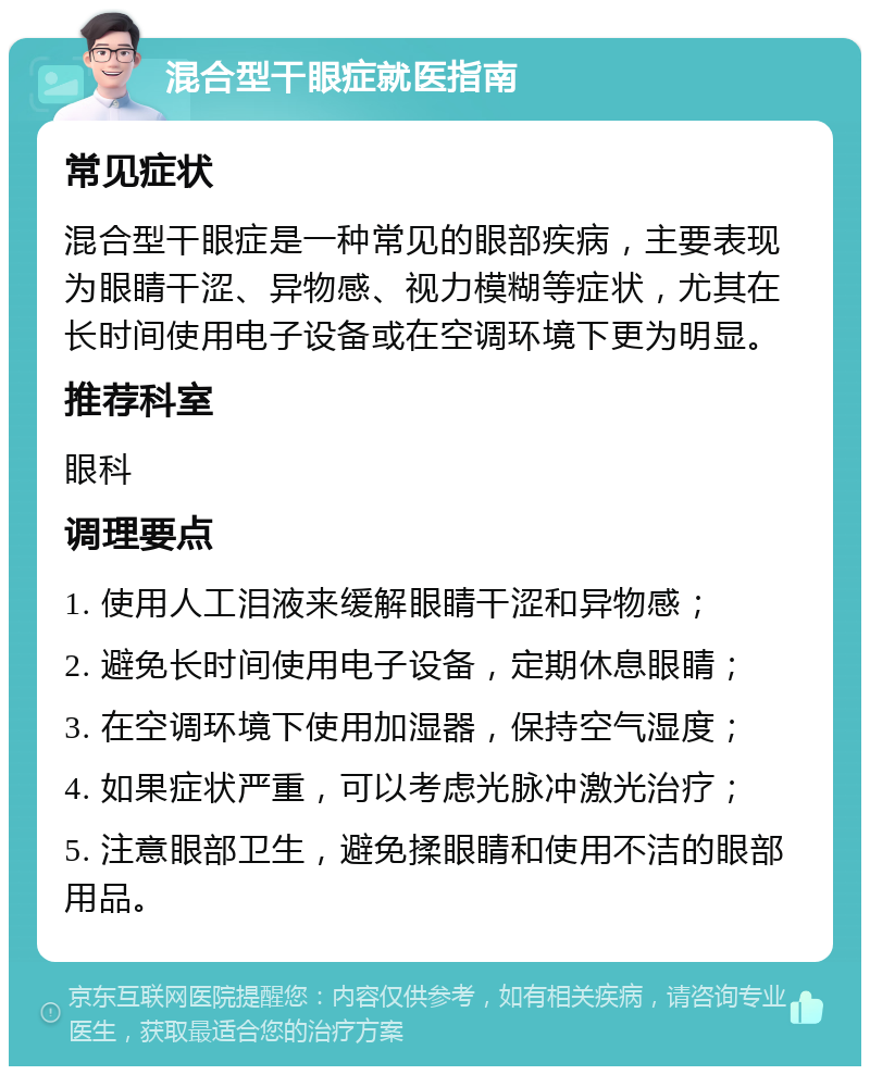 混合型干眼症就医指南 常见症状 混合型干眼症是一种常见的眼部疾病，主要表现为眼睛干涩、异物感、视力模糊等症状，尤其在长时间使用电子设备或在空调环境下更为明显。 推荐科室 眼科 调理要点 1. 使用人工泪液来缓解眼睛干涩和异物感； 2. 避免长时间使用电子设备，定期休息眼睛； 3. 在空调环境下使用加湿器，保持空气湿度； 4. 如果症状严重，可以考虑光脉冲激光治疗； 5. 注意眼部卫生，避免揉眼睛和使用不洁的眼部用品。