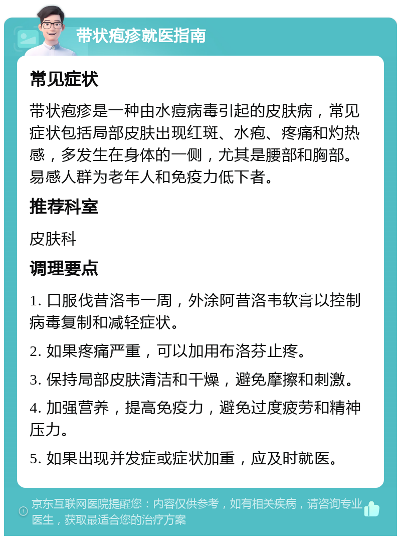 带状疱疹就医指南 常见症状 带状疱疹是一种由水痘病毒引起的皮肤病，常见症状包括局部皮肤出现红斑、水疱、疼痛和灼热感，多发生在身体的一侧，尤其是腰部和胸部。易感人群为老年人和免疫力低下者。 推荐科室 皮肤科 调理要点 1. 口服伐昔洛韦一周，外涂阿昔洛韦软膏以控制病毒复制和减轻症状。 2. 如果疼痛严重，可以加用布洛芬止疼。 3. 保持局部皮肤清洁和干燥，避免摩擦和刺激。 4. 加强营养，提高免疫力，避免过度疲劳和精神压力。 5. 如果出现并发症或症状加重，应及时就医。