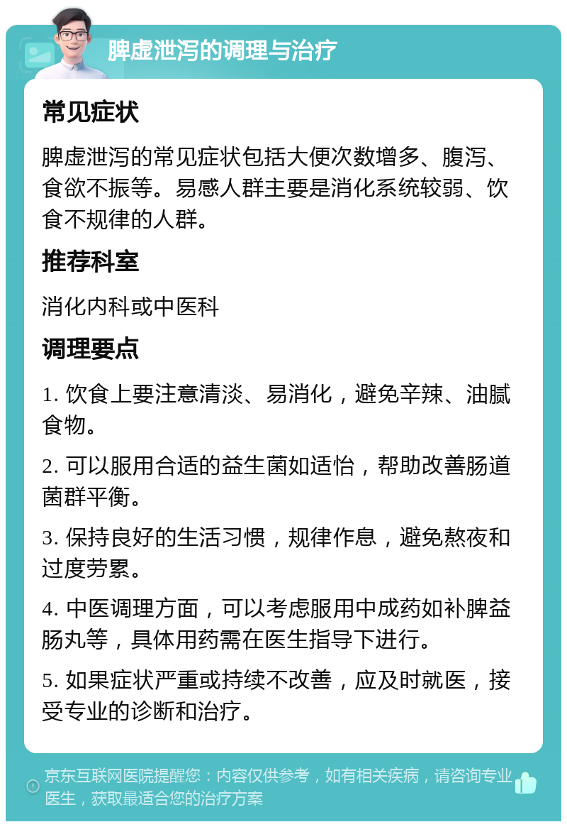 脾虚泄泻的调理与治疗 常见症状 脾虚泄泻的常见症状包括大便次数增多、腹泻、食欲不振等。易感人群主要是消化系统较弱、饮食不规律的人群。 推荐科室 消化内科或中医科 调理要点 1. 饮食上要注意清淡、易消化，避免辛辣、油腻食物。 2. 可以服用合适的益生菌如适怡，帮助改善肠道菌群平衡。 3. 保持良好的生活习惯，规律作息，避免熬夜和过度劳累。 4. 中医调理方面，可以考虑服用中成药如补脾益肠丸等，具体用药需在医生指导下进行。 5. 如果症状严重或持续不改善，应及时就医，接受专业的诊断和治疗。