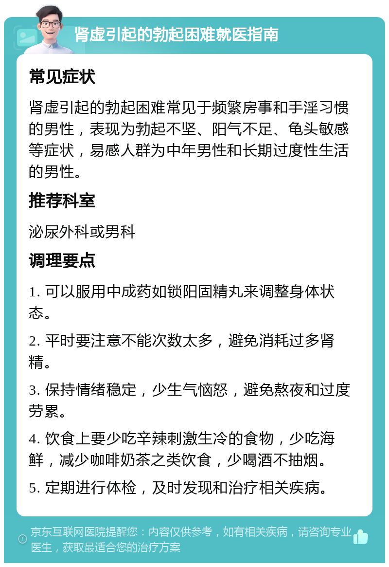 肾虚引起的勃起困难就医指南 常见症状 肾虚引起的勃起困难常见于频繁房事和手淫习惯的男性，表现为勃起不坚、阳气不足、龟头敏感等症状，易感人群为中年男性和长期过度性生活的男性。 推荐科室 泌尿外科或男科 调理要点 1. 可以服用中成药如锁阳固精丸来调整身体状态。 2. 平时要注意不能次数太多，避免消耗过多肾精。 3. 保持情绪稳定，少生气恼怒，避免熬夜和过度劳累。 4. 饮食上要少吃辛辣刺激生冷的食物，少吃海鲜，减少咖啡奶茶之类饮食，少喝酒不抽烟。 5. 定期进行体检，及时发现和治疗相关疾病。