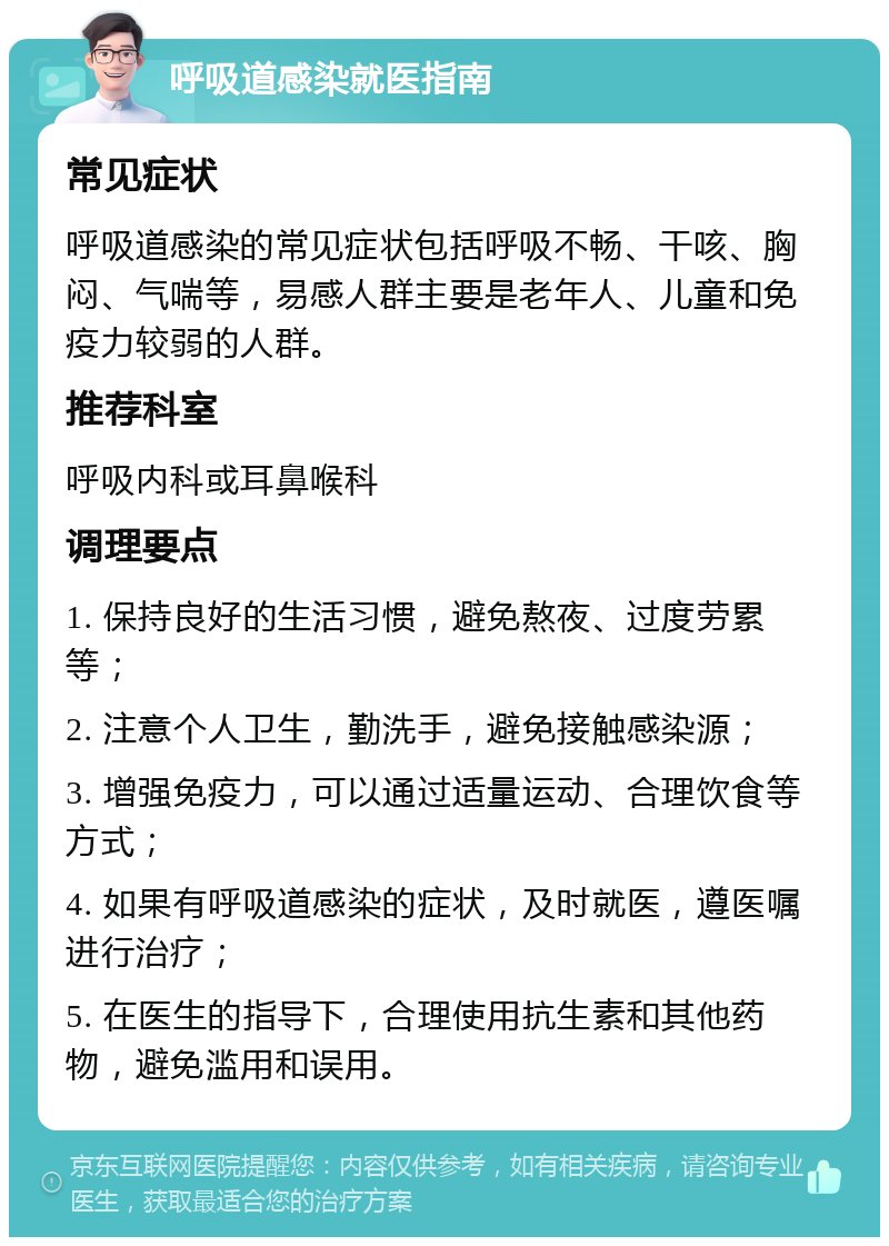 呼吸道感染就医指南 常见症状 呼吸道感染的常见症状包括呼吸不畅、干咳、胸闷、气喘等，易感人群主要是老年人、儿童和免疫力较弱的人群。 推荐科室 呼吸内科或耳鼻喉科 调理要点 1. 保持良好的生活习惯，避免熬夜、过度劳累等； 2. 注意个人卫生，勤洗手，避免接触感染源； 3. 增强免疫力，可以通过适量运动、合理饮食等方式； 4. 如果有呼吸道感染的症状，及时就医，遵医嘱进行治疗； 5. 在医生的指导下，合理使用抗生素和其他药物，避免滥用和误用。