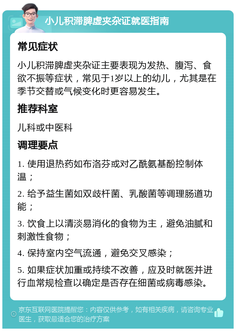 小儿积滞脾虚夹杂证就医指南 常见症状 小儿积滞脾虚夹杂证主要表现为发热、腹泻、食欲不振等症状，常见于1岁以上的幼儿，尤其是在季节交替或气候变化时更容易发生。 推荐科室 儿科或中医科 调理要点 1. 使用退热药如布洛芬或对乙酰氨基酚控制体温； 2. 给予益生菌如双歧杆菌、乳酸菌等调理肠道功能； 3. 饮食上以清淡易消化的食物为主，避免油腻和刺激性食物； 4. 保持室内空气流通，避免交叉感染； 5. 如果症状加重或持续不改善，应及时就医并进行血常规检查以确定是否存在细菌或病毒感染。