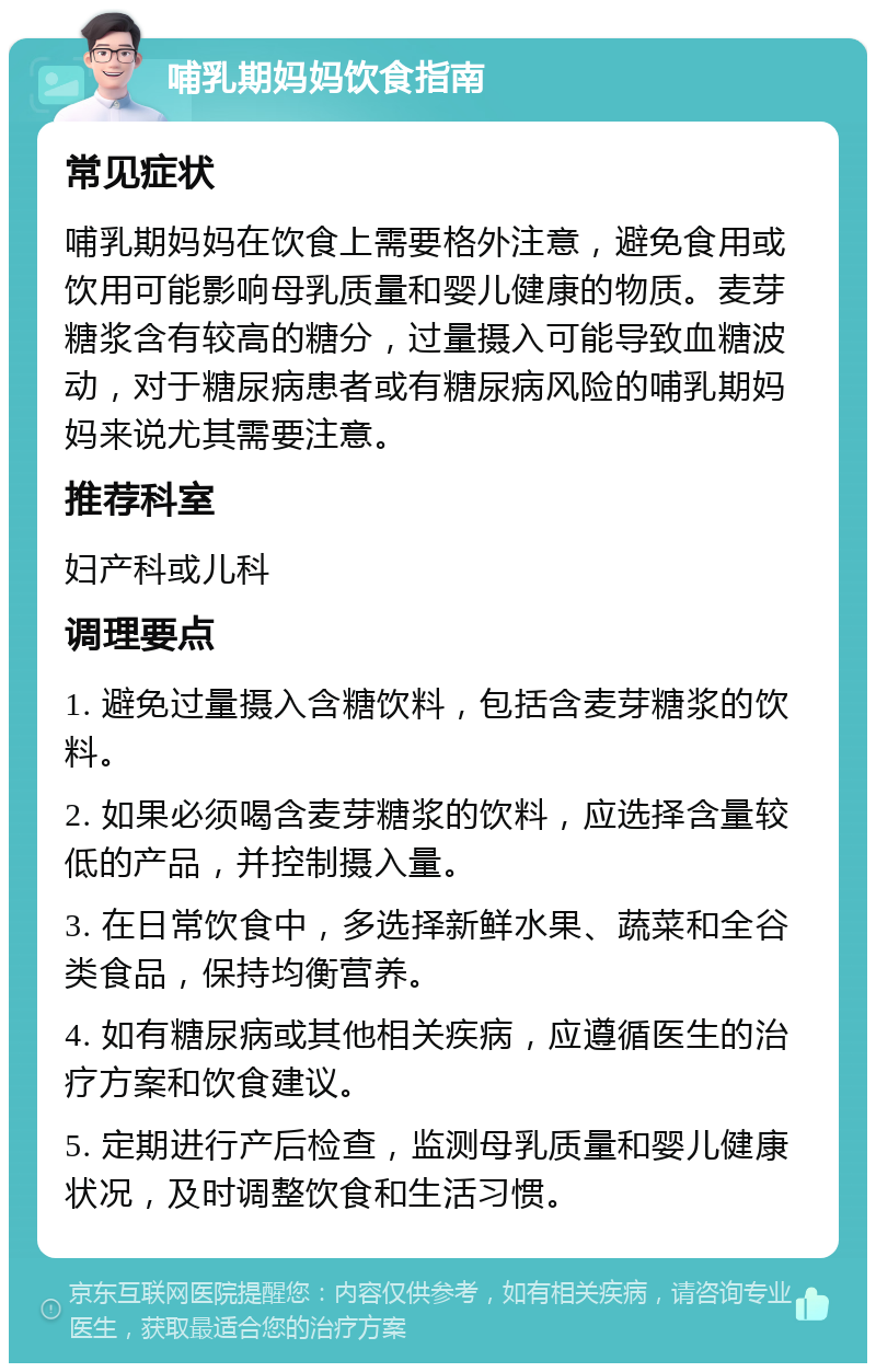 哺乳期妈妈饮食指南 常见症状 哺乳期妈妈在饮食上需要格外注意，避免食用或饮用可能影响母乳质量和婴儿健康的物质。麦芽糖浆含有较高的糖分，过量摄入可能导致血糖波动，对于糖尿病患者或有糖尿病风险的哺乳期妈妈来说尤其需要注意。 推荐科室 妇产科或儿科 调理要点 1. 避免过量摄入含糖饮料，包括含麦芽糖浆的饮料。 2. 如果必须喝含麦芽糖浆的饮料，应选择含量较低的产品，并控制摄入量。 3. 在日常饮食中，多选择新鲜水果、蔬菜和全谷类食品，保持均衡营养。 4. 如有糖尿病或其他相关疾病，应遵循医生的治疗方案和饮食建议。 5. 定期进行产后检查，监测母乳质量和婴儿健康状况，及时调整饮食和生活习惯。